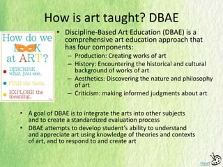 How is art taught? DBAE
• Discipline-Based Art Education (DBAE) is a
comprehensive art education approach that
has four components:
– Production: Creating works of art
– History: Encountering the historical and cultural
background of works of art
– Aesthetics: Discovering the nature and philosophy
of art
– Criticism: making informed judgments about art
Next
• A goal of DBAE is to integrate the arts into other subjects
and to create a standardized evaluation process
• DBAE attempts to develop student’s ability to understand
and appreciate art using knowledge of theories and contexts
of art, and to respond to and create art
 
