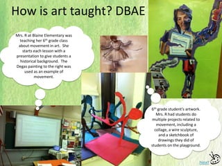 How is art taught? DBAE
Next
Mrs. R at Blaine Elementary was
teaching her 6th grade class
about movement in art. She
starts each lesson with a
presentation to give students a
historical background. The
Degas painting to the right was
used as an example of
movement.
6th grade student’s artwork.
Mrs. R had students do
multiple projects related to
movement, including a
collage, a wire sculpture,
and a sketchbook of
drawings they did of
students on the playground.
 