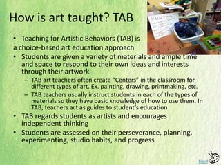 How is art taught? TAB
• Teaching for Artistic Behaviors (TAB) is
a choice-based art education approach
• Students are given a variety of materials and ample time
and space to respond to their own ideas and interests
through their artwork
– TAB art teachers often create “Centers” in the classroom for
different types of art. Ex. painting, drawing, printmaking, etc.
– TAB teachers usually instruct students in each of the types of
materials so they have basic knowledge of how to use them. In
TAB, teachers act as guides to student’s education
• TAB regards students as artists and encourages
independent thinking
• Students are assessed on their perseverance, planning,
experimenting, studio habits, and progress
Next
 