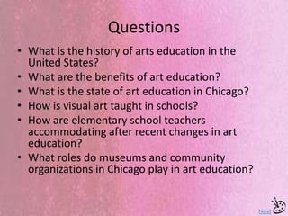 Questions
• What is the history of arts education in the
United States?
• What are the benefits of art education?
• What is the state of art education in Chicago?
• How is visual art taught in schools?
• How are elementary school teachers
accommodating after recent changes in art
education?
• What roles do museums and community
organizations in Chicago play in art education?
Next
 