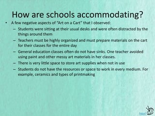 • A few negative aspects of “Art on a Cart” that I observed:
– Students were sitting at their usual desks and were often distracted by the
things around them
– Teachers must be highly organized and must prepare materials on the cart
for their classes for the entire day
– General education classes often do not have sinks. One teacher avoided
using paint and other messy art materials in her classes.
– There is very little space to store art supplies when not in use
– Students do not have the resources or space to work in every medium. For
example, ceramics and types of printmaking
Next
How are schools accommodating?
 