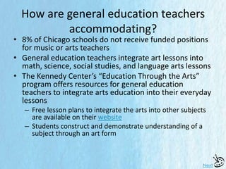 How are general education teachers
accommodating?
• 8% of Chicago schools do not receive funded positions
for music or arts teachers
• General education teachers integrate art lessons into
math, science, social studies, and language arts lessons
• The Kennedy Center’s “Education Through the Arts”
program offers resources for general education
teachers to integrate arts education into their everyday
lessons
– Free lesson plans to integrate the arts into other subjects
are available on their website
– Students construct and demonstrate understanding of a
subject through an art form
Next
 