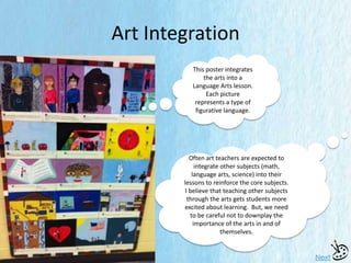 Art Integration
Next
This poster integrates
the arts into a
Language Arts lesson.
Each picture
represents a type of
figurative language.
Often art teachers are expected to
integrate other subjects (math,
language arts, science) into their
lessons to reinforce the core subjects.
I believe that teaching other subjects
through the arts gets students more
excited about learning. But, we need
to be careful not to downplay the
importance of the arts in and of
themselves.
 