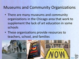 Museums and Community Organizations
• There are many museums and community
organizations in the Chicago area that work to
supplement the lack of art education in some
schools
• These organizations provide resources to
teachers, school, and families
Next
 
