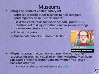 Museums
• Chicago Museum of Contemporary Art
– Artist-led workshops for teachers to help integrate
contemporary art in their classrooms
– Field trips: free tours for Illinois schools, grades 1-12.
Hands-on art making workshops and in-gallery writing/
drawing exercises are also available
– Free lesson plans
– Online database of museum collection
• Museums across the country, and even the world, offer
resources for teaching visual art on their websites. Most have
databases of their collections and many offer free lesson
plans and activities
• Check out the Lourve’s educational site HERE
Next
 