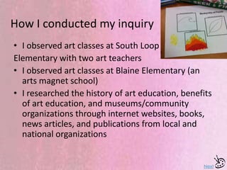 How I conducted my inquiry
Next
• I observed art classes at South Loop
Elementary with two art teachers
• I observed art classes at Blaine Elementary (an
arts magnet school)
• I researched the history of art education, benefits
of art education, and museums/community
organizations through internet websites, books,
news articles, and publications from local and
national organizations
 