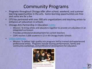 Community Programs
• Programs throughout Chicago offer after-school, weekend, and summer
learning opportunities in the arts. Some learning opportunities are free
and some are for a fee
• CPS has partnered with over 300 arts organizations and teaching artists to
enhance art education in schools
• Chicago Arts Partnership in Education (CAPE)
– Mission: To bring artists and educators together to provide art education in an
integrated curriculum
– Provides professional development for current teachers
– CAPE reaches 5,000 students K-12 in 49 Chicago Public Schools
• Urban Gateways
– Mission: To deliver high quality arts programs led by trained and experienced
professional artists. Programs include touring performances, family and
community workshops, and professional development for educators
Next
 