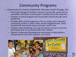 Community Programs
• Community Art Centers (Hyde Park, Beverley, South Chicago, etc)
– The South Chicago Art Center’s mission is to provide youth with an
accessible, safe place to participate in quality visual arts programs.
– Provides in-school programs for local public schools through artist
residencies
– Provides after-school programs at the art center and in libraries/
community centers in other under-served neighborhoods. These
include both structured classes and open studio time
– Provides adult workshops as a way for parents to learn visual arts
techniques that can be shared with their children
– Teacher Professional Development Workshops to help teachers
incorporate art into their academic curriculum
Next
 