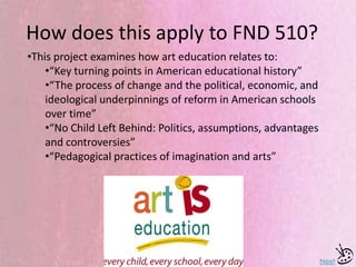 How does this apply to FND 510?
Next
•This project examines how art education relates to:
•“Key turning points in American educational history”
•“The process of change and the political, economic, and
ideological underpinnings of reform in American schools
over time”
•“No Child Left Behind: Politics, assumptions, advantages
and controversies”
•“Pedagogical practices of imagination and arts”
 