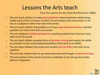 Lessons the Arts teach
Next
• The arts teach children to make good judgments about qualitative relationships.
Unlike much of the curriculum in which correct answers and rules prevail, in the
arts, it is judgment rather than rules that prevail.
• The arts teach children that problems can have more than one solution and that
questions can have more than one answer.
• The arts celebrate multiple perspectives, teaching students that there are many
ways to see the world.
• The arts teach children complex forms of problem solving and require the ability
to surrender to the unanticipated possibilities of the work as it unfolds
• The arts teach children that words and numbers do not define the limits of our
cognition
• The arts help children learn to say what cannot be said through emotional feelings
• The arts position in the school curriculum symbolizes to the young what adults
believe is important
From Ten Lessons the Arts Teach By Elliot Eisner (2002)
 