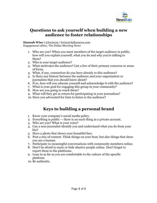 Page	1	of	1	
	
Questions to ask yourself when building a new
audience to foster relationships
Hannah Wise | @hwise29 | hwise@dallasnews.com
Engagement editor, The Dallas Morning News
1. Who are you? When you meet members of the target audience in public,
how will you explain yourself, what you do and why you’re talking to
them?
2. Who is your target audience?
3. What motivates the audience? List a few of their primary concerns or areas
of focus.
4. What, if any, connection do you have already to this audience?
5. Is there any history between the audience and your organization or
journalists that you should know about?
6. If so, how will you educate yourself and acknowledge it with the audience?
7. What is your goal for engaging this group in your community?
8. How are you going to reach them?
9. What will they get in return for participating in your journalism?
10. Have you advocated for time to listen to the audience?
Keys to building a personal brand
1. Know your company’s social media policy.
2. Everything is public — there is no such thing as a private account.
3. Who are you? What is your voice?
4. Can a non-journalist identify you and understand what you do from your
bio?
5. Have a photo that shows your beautiful face.
6. Post a mix of content. Think things on your beat, but also things that show
you are a human.
7. Participate in meaningful conversations with community members online.
8. Don’t be afraid to mute or hide abusive people online. Don’t forget to
report them to the platforms.
9. Lean in as far as you are comfortable to the culture of the specific
platform.
10. Be authentic.
 