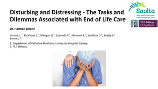 Disturbing and Distressing - The Tasks and
Dilemmas Associated with End of Life Care
Dr. Hannah Linane
Linane H. 1
, McVicker L.2
, Mongan O.2
, Connolly F.2
, Mannion E.1
, Waldron D.1
, Beatty S.1
Byrne D.2
1. Department of Palliative Medicine, University Hospital Galway.
2. NUI Galway.
 
