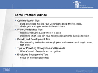 Some Practical Advice Communication Tips Build awareness that the Four Generations bring different ideas, challenges, and opportunities to the workplace Work-Life Balance Tips Rethink what work is, and where it is done Determine which jobs can have flexible arrangements, such as telework Growth and Development Tips Use mentoring to develop new employees, and reverse mentoring to share tech skills Tips for Providing Recognition and Rewards Offer a “menu” of rewards and recognition Employee Engagement Tips Focus on the disengaged last 