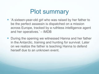 Plot summary 
 ’A sixteen-year-old girl who was raised by her father to 
be the perfect assassin is dispatched on a mission 
across Europe, tracked by a ruthless intelligence agent 
and her operatives.’ – IMDB 
 During the opening we witnessed Hanna and her father 
in the Antarctic, training and hunting for survival. Later 
on we realize the father is teaching Hanna to defend 
herself due to an unknown event. 
 