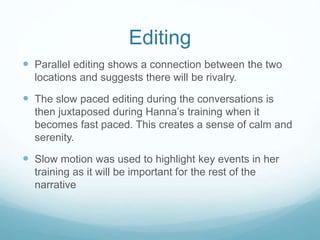 Editing 
 Parallel editing shows a connection between the two 
locations and suggests there will be rivalry. 
 The slow paced editing during the conversations is 
then juxtaposed during Hanna’s training when it 
becomes fast paced. This creates a sense of calm and 
serenity. 
 Slow motion was used to highlight key events in her 
training as it will be important for the rest of the 
narrative 
 