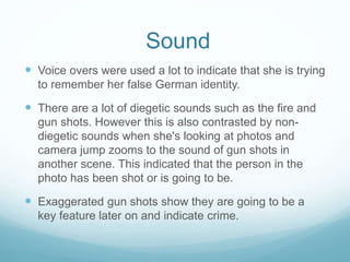 Sound 
 Voice overs were used a lot to indicate that she is trying 
to remember her false German identity. 
 There are a lot of diegetic sounds such as the fire and 
gun shots. However this is also contrasted by non-diegetic 
sounds when she's looking at photos and 
camera jump zooms to the sound of gun shots in 
another scene. This indicated that the person in the 
photo has been shot or is going to be. 
 Exaggerated gun shots show they are going to be a 
key feature later on and indicate crime. 
 