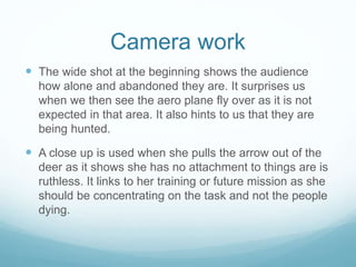 Camera work 
 The wide shot at the beginning shows the audience 
how alone and abandoned they are. It surprises us 
when we then see the aero plane fly over as it is not 
expected in that area. It also hints to us that they are 
being hunted. 
 A close up is used when she pulls the arrow out of the 
deer as it shows she has no attachment to things are is 
ruthless. It links to her training or future mission as she 
should be concentrating on the task and not the people 
dying. 
 