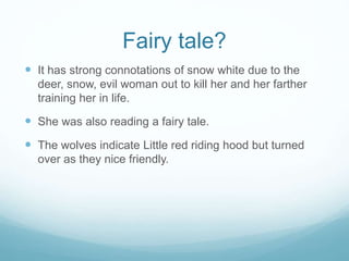 Fairy tale? 
 It has strong connotations of snow white due to the 
deer, snow, evil woman out to kill her and her farther 
training her in life. 
 She was also reading a fairy tale. 
 The wolves indicate Little red riding hood but turned 
over as they nice friendly. 
 
