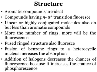 • Aromatic compounds are ideal
• Compounds having π- π* transition fluoresce
• Linear or highly conjugated molecules also do
but less than aromatic compounds
• More the number of rings, more will be the
fluorescence
• Fused ringed structure also fluoresce
• Fusion of benzene rings to a heterocyclic
nucleus increases the absorption
• Addition of halogens decreases the chances of
fluorescence because it increases the chance of
phosphorescence
Structure
 