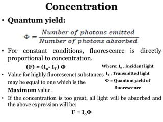 Concentration
• Quantum yield:
• For constant conditions, fluorescence is directly
proportional to concentration.
(F) = (Io- IT) Ф
• Value for highly fluorescenct substances
may be equal to one which is the
Maximum value.
• If the concentration is too great, all light will be absorbed and
the above expression will be:
F = IoФ
Where: Io = Incident light
IT = Transmitted light
Ф = Quantum yield of
fluorescence
 