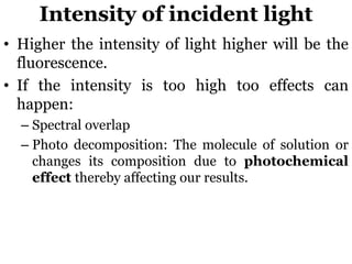 Intensity of incident light
• Higher the intensity of light higher will be the
fluorescence.
• If the intensity is too high too effects can
happen:
– Spectral overlap
– Photo decomposition: The molecule of solution or
changes its composition due to photochemical
effect thereby affecting our results.
 
