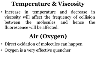 Temperature & Viscosity
• Increase in temperature and decrease in
viscosity will affect the frequency of collision
between the molecules and hence the
fluorescence will be affected.
Air (Oxygen)
• Direct oxidation of molecules can happen
• Oxygen is a very effective quencher
 