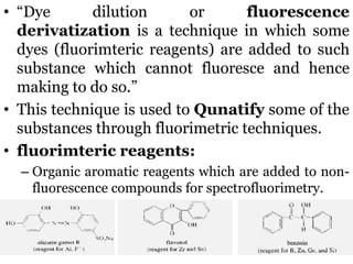 • “Dye dilution or fluorescence
derivatization is a technique in which some
dyes (fluorimteric reagents) are added to such
substance which cannot fluoresce and hence
making to do so.”
• This technique is used to Qunatify some of the
substances through fluorimetric techniques.
• fluorimteric reagents:
– Organic aromatic reagents which are added to non-
fluorescence compounds for spectrofluorimetry.
 