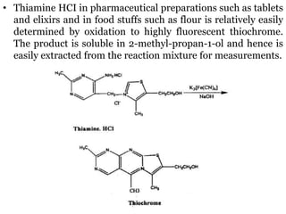 • Thiamine HCI in pharmaceutical preparations such as tablets
and elixirs and in food stuffs such as flour is relatively easily
determined by oxidation to highly fluorescent thiochrome.
The product is soluble in 2-methyl-propan-1-ol and hence is
easily extracted from the reaction mixture for measurements.
 