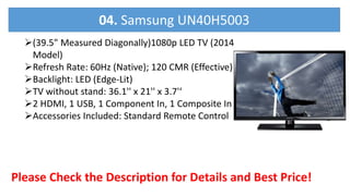 (39.5" Measured Diagonally)1080p LED TV (2014
Model)
Refresh Rate: 60Hz (Native); 120 CMR (Effective)
Backlight: LED (Edge-Lit)
TV without stand: 36.1'' x 21'' x 3.7'‘
2 HDMI, 1 USB, 1 Component In, 1 Composite In
Accessories Included: Standard Remote Control
Please Check the Description for Details and Best Price!
04. Samsung UN40H5003
 