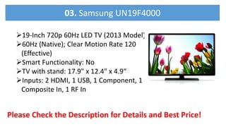 19-Inch 720p 60Hz LED TV (2013 Model)
60Hz (Native); Clear Motion Rate 120
(Effective)
Smart Functionality: No
TV with stand: 17.9" x 12.4" x 4.9“
Inputs: 2 HDMI, 1 USB, 1 Component, 1
Composite In, 1 RF In
Please Check the Description for Details and Best Price!
03. Samsung UN19F4000
 