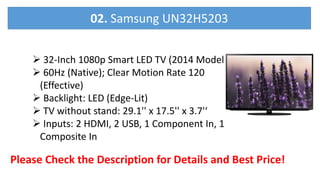  32-Inch 1080p Smart LED TV (2014 Model)
 60Hz (Native); Clear Motion Rate 120
(Effective)
 Backlight: LED (Edge-Lit)
 TV without stand: 29.1'' x 17.5'' x 3.7'‘
 Inputs: 2 HDMI, 2 USB, 1 Component In, 1
Composite In
Please Check the Description for Details and Best Price!
02. Samsung UN32H5203
 