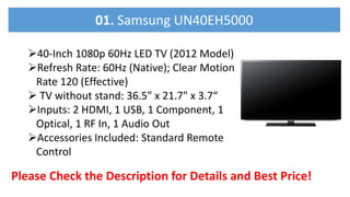 40-Inch 1080p 60Hz LED TV (2012 Model)
Refresh Rate: 60Hz (Native); Clear Motion
Rate 120 (Effective)
 TV without stand: 36.5" x 21.7" x 3.7“
Inputs: 2 HDMI, 1 USB, 1 Component, 1
Optical, 1 RF In, 1 Audio Out
Accessories Included: Standard Remote
Control
Please Check the Description for Details and Best Price!
01. Samsung UN40EH5000
 