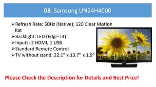 Refresh Rate: 60Hz (Native); 120 Clear Motion
Rat
Backlight: LED (Edge-Lit)
Inputs: 2 HDMI, 1 USB
Standard Remote Control
TV without stand: 22.1" x 13.7'' x 1.9''
Please Check the Description for Details and Best Price!
08. Samsung UN24H4000
 