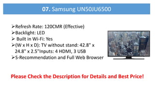 Refresh Rate: 120CMR (Effective)
Backlight: LED
 Built in Wi-Fi: Yes
(W x H x D): TV without stand: 42.8" x
24.8" x 2.5"Inputs: 4 HDMI, 3 USB
S-Recommendation and Full Web Browser
Please Check the Description for Details and Best Price!
07. Samsung UN50JU6500
 
