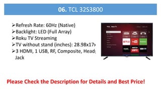 Refresh Rate: 60Hz (Native)
Backlight: LED (Full Array)
Roku TV Streaming
TV without stand (inches): 28.98x17x3.18
3 HDMI, 1 USB, RF, Composite, Headphone
Jack
Please Check the Description for Details and Best Price!
06. TCL 32S3800
 