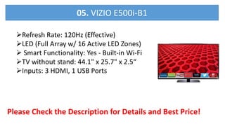 Refresh Rate: 120Hz (Effective)
LED (Full Array w/ 16 Active LED Zones)
 Smart Functionality: Yes - Built-in Wi-Fi
TV without stand: 44.1" x 25.7" x 2.5“
Inputs: 3 HDMI, 1 USB Ports
Please Check the Description for Details and Best Price!
05. VIZIO E500i-B1
 