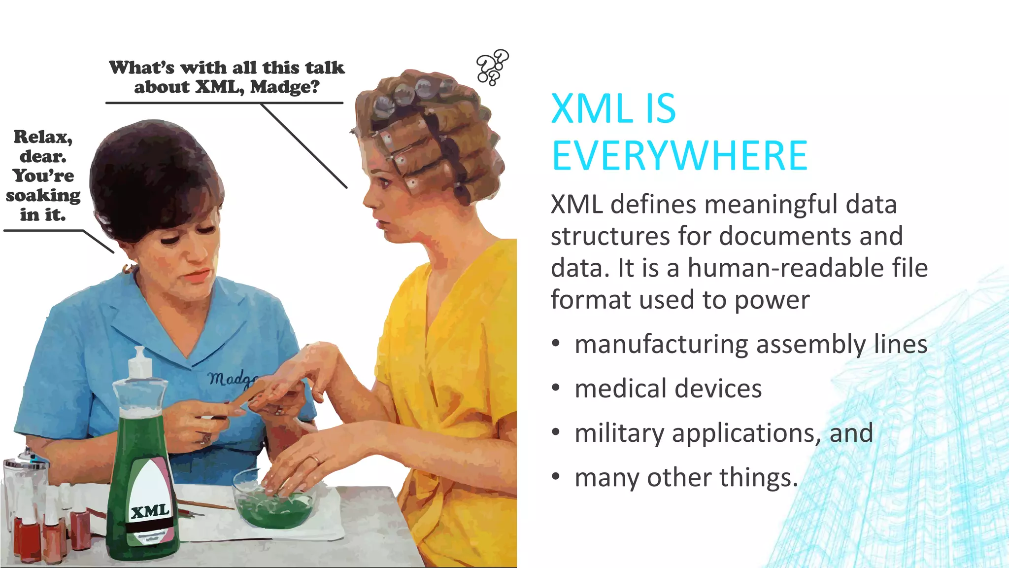 XML IS
EVERYWHERE
XML defines meaningful data
structures for documents and
data. It is a human-readable file
format used to power
• manufacturing assembly lines
• medical devices
• military applications, and
• many other things.
 