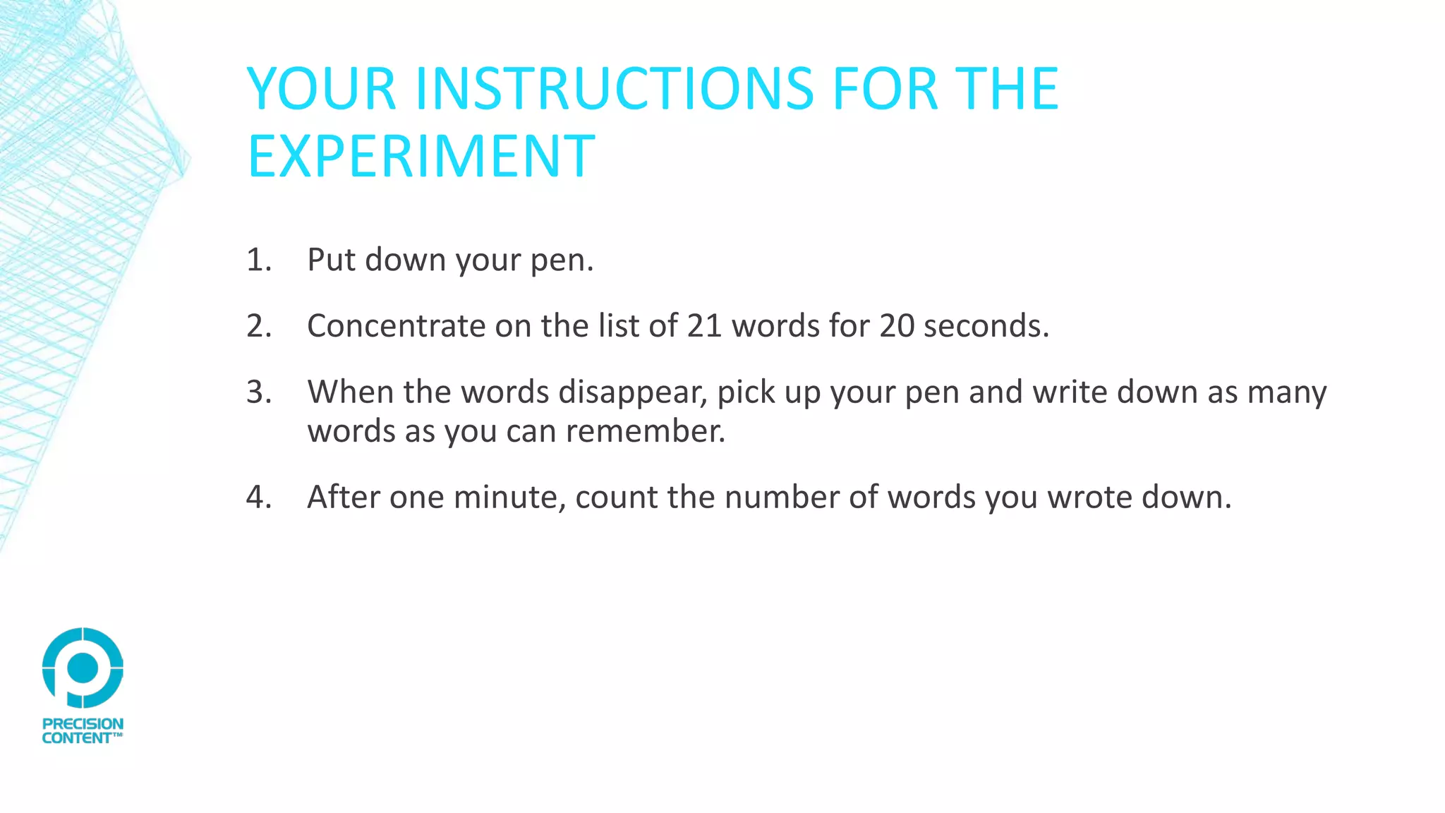 YOUR INSTRUCTIONS FOR THE
EXPERIMENT
1. Put down your pen.
2. Concentrate on the list of 21 words for 20 seconds.
3. When the words disappear, pick up your pen and write down as many
words as you can remember.
4. After one minute, count the number of words you wrote down.
 