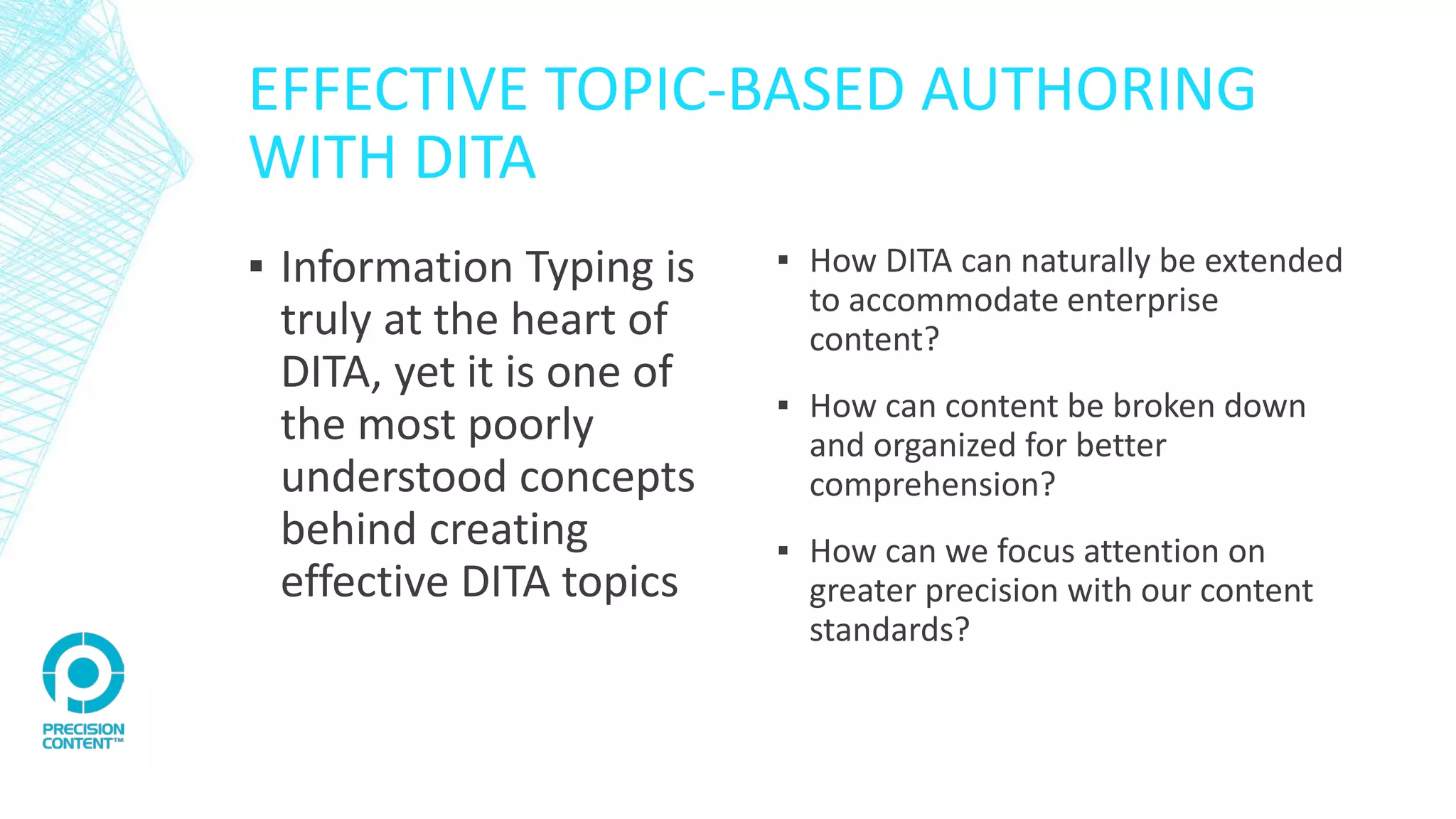 EFFECTIVE TOPIC-BASED AUTHORING
WITH DITA
▪ Information Typing is
truly at the heart of
DITA, yet it is one of
the most poorly
understood concepts
behind creating
effective DITA topics
▪ How DITA can naturally be extended
to accommodate enterprise
content?
▪ How can content be broken down
and organized for better
comprehension?
▪ How can we focus attention on
greater precision with our content
standards?
 