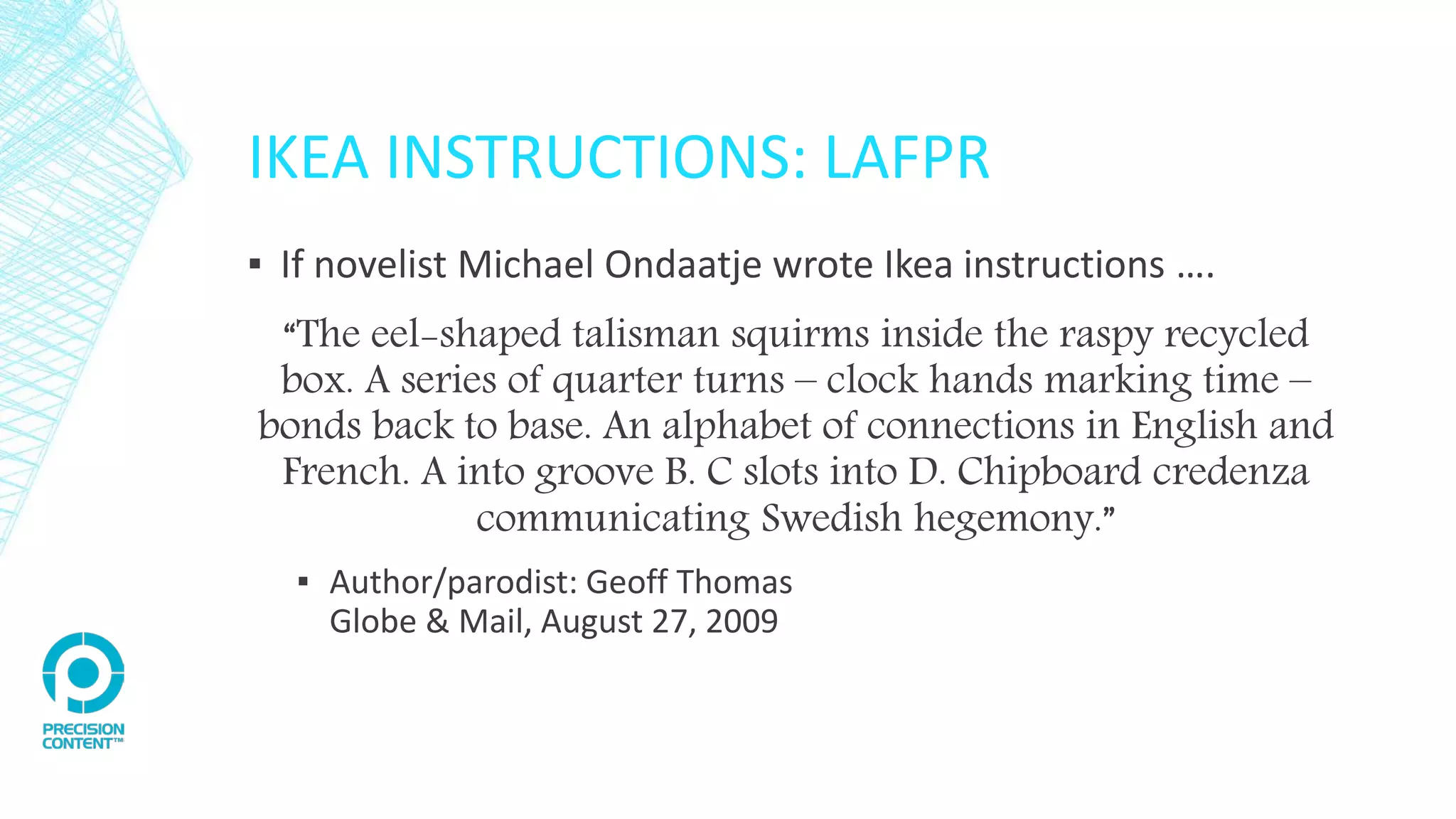 IKEA INSTRUCTIONS: LAFPR
▪ If novelist Michael Ondaatje wrote Ikea instructions ….
“The eel-shaped talisman squirms inside the raspy recycled
box. A series of quarter turns – clock hands marking time –
bonds back to base. An alphabet of connections in English and
French. A into groove B. C slots into D. Chipboard credenza
communicating Swedish hegemony.”
▪ Author/parodist: Geoff Thomas
Globe & Mail, August 27, 2009
 