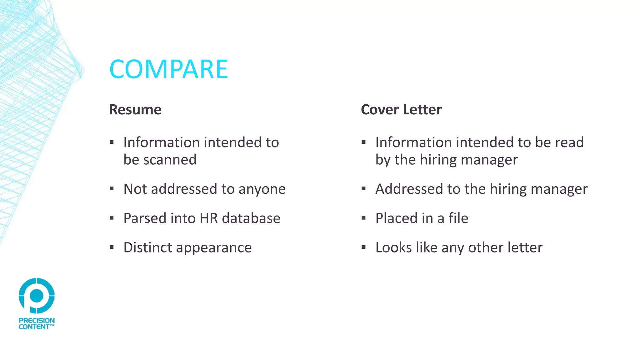 COMPARE
Resume
▪ Information intended to
be scanned
▪ Not addressed to anyone
▪ Parsed into HR database
▪ Distinct appearance
Cover Letter
▪ Information intended to be read
by the hiring manager
▪ Addressed to the hiring manager
▪ Placed in a file
▪ Looks like any other letter
 