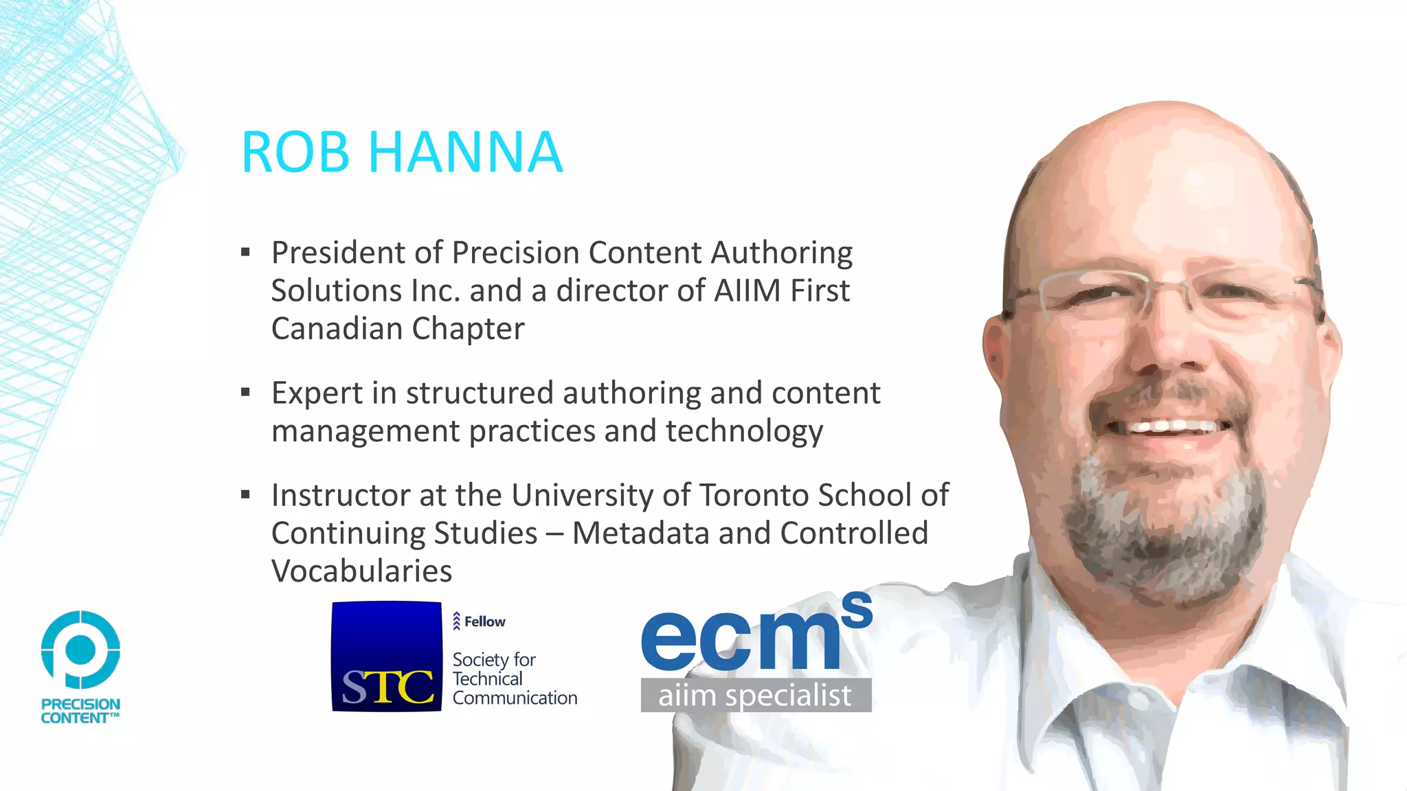 ROB HANNA
▪ President of Precision Content Authoring
Solutions Inc. and a director of AIIM First
Canadian Chapter
▪ Expert in structured authoring and content
management practices and technology
▪ Instructor at the University of Toronto School of
Continuing Studies – Metadata and Controlled
Vocabularies
 