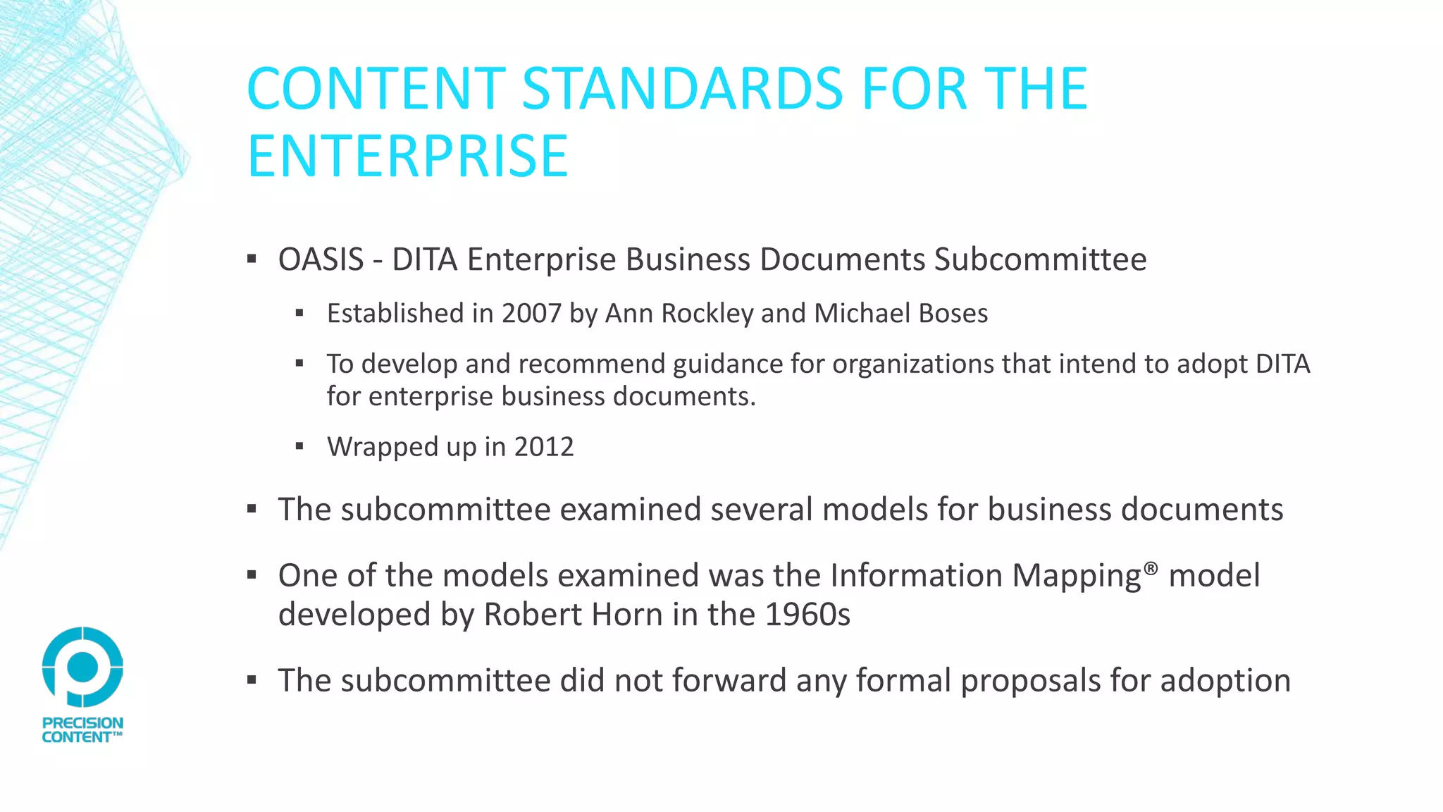 CONTENT STANDARDS FOR THE
ENTERPRISE
▪ OASIS - DITA Enterprise Business Documents Subcommittee
▪ Established in 2007 by Ann Rockley and Michael Boses
▪ To develop and recommend guidance for organizations that intend to adopt DITA
for enterprise business documents.
▪ Wrapped up in 2012
▪ The subcommittee examined several models for business documents
▪ One of the models examined was the Information Mapping® model
developed by Robert Horn in the 1960s
▪ The subcommittee did not forward any formal proposals for adoption
 