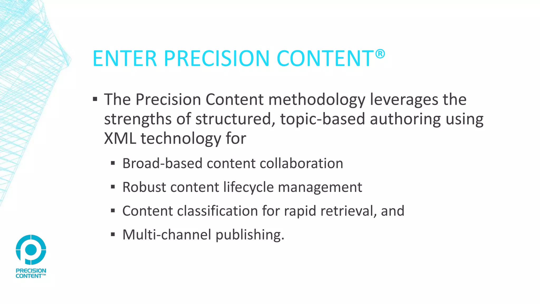 ENTER PRECISION CONTENT®
▪ The Precision Content methodology leverages the
strengths of structured, topic-based authoring using
XML technology for
▪ Broad-based content collaboration
▪ Robust content lifecycle management
▪ Content classification for rapid retrieval, and
▪ Multi-channel publishing.
 