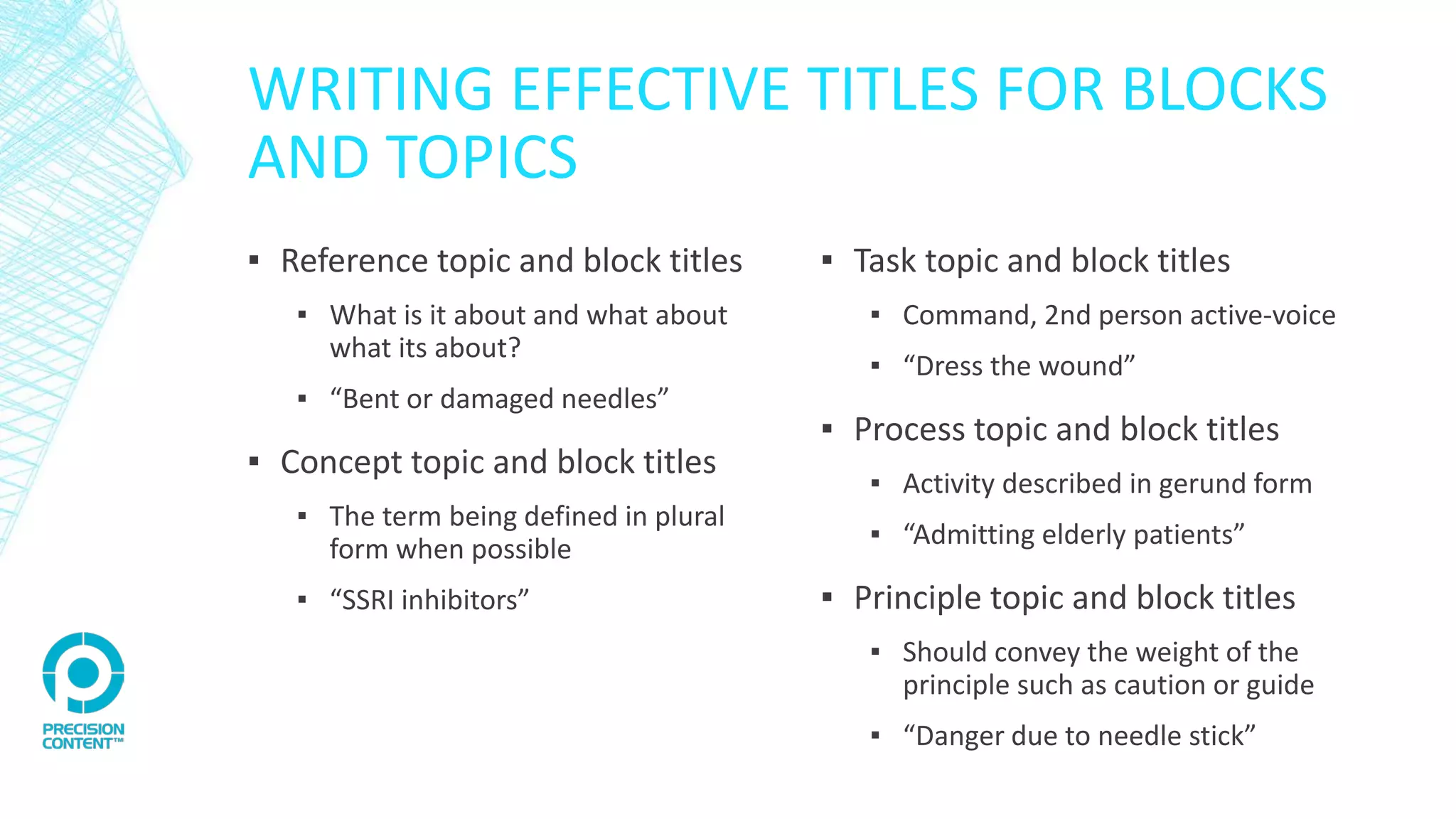 WRITING EFFECTIVE TITLES FOR BLOCKS
AND TOPICS
▪ Reference topic and block titles
▪ What is it about and what about
what its about?
▪ “Bent or damaged needles”
▪ Concept topic and block titles
▪ The term being defined in plural
form when possible
▪ “SSRI inhibitors”
▪ Task topic and block titles
▪ Command, 2nd person active-voice
▪ “Dress the wound”
▪ Process topic and block titles
▪ Activity described in gerund form
▪ “Admitting elderly patients”
▪ Principle topic and block titles
▪ Should convey the weight of the
principle such as caution or guide
▪ “Danger due to needle stick”
 