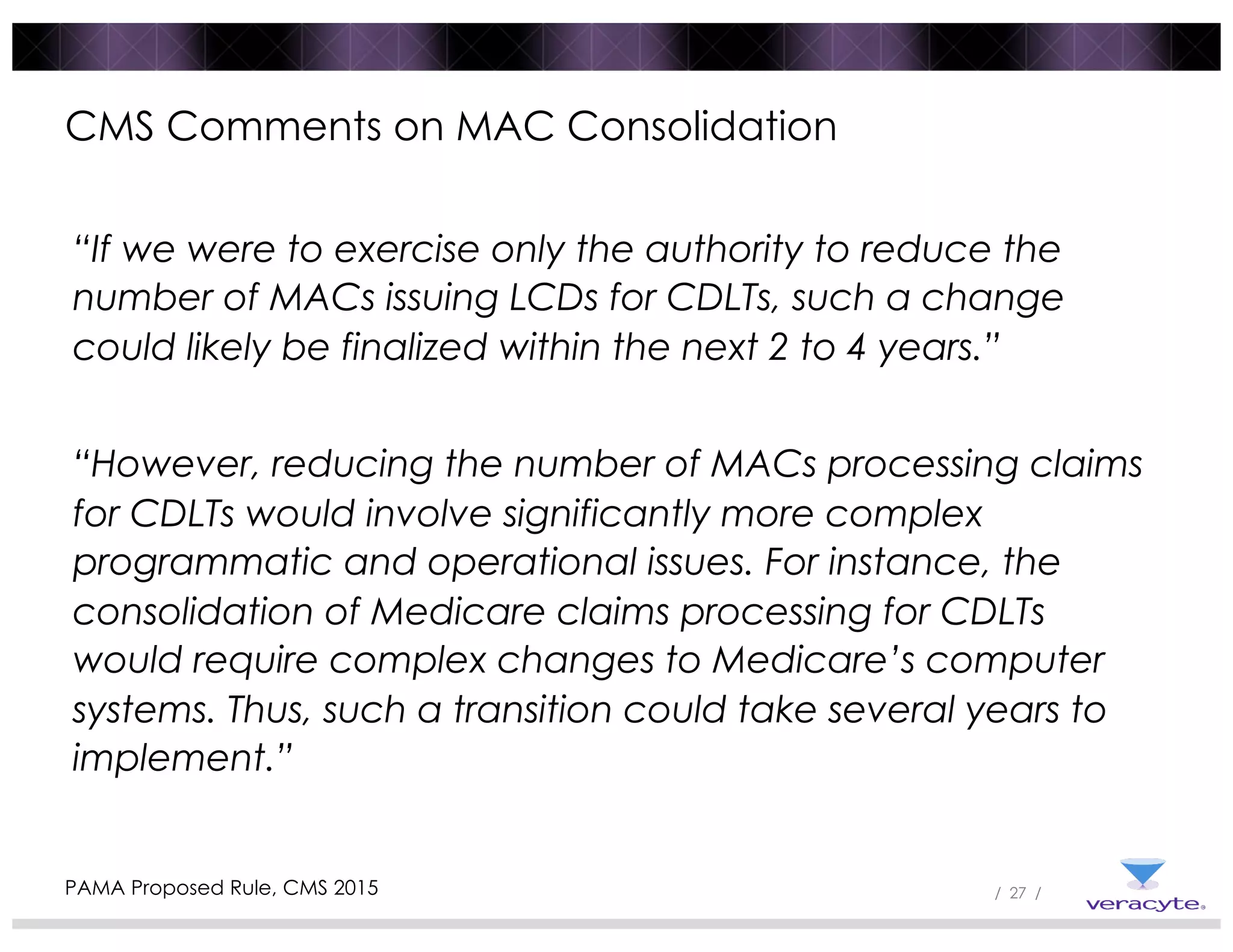 / 27 /
CMS Comments on MAC Consolidation
“If we were to exercise only the authority to reduce the
number of MACs issuing LCDs for CDLTs, such a change
could likely be finalized within the next 2 to 4 years.”
“However, reducing the number of MACs processing claims
for CDLTs would involve significantly more complex
programmatic and operational issues. For instance, the
consolidation of Medicare claims processing for CDLTs
would require complex changes to Medicare’s computer
systems. Thus, such a transition could take several years to
implement.”
PAMA Proposed Rule, CMS 2015
 
