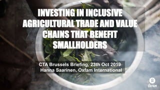 INVESTING IN INCLUSIVE
AGRICULTURAL TRADE AND VALUE
CHAINS THAT BENEFIT
SMALLHOLDERS
CTA Brussels Briefing, 23th Oct 2019
Hanna Saarinen, Oxfam International
 