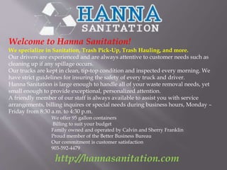 Welcome to Hanna Sanitation! 
We specialize in Sanitation, Trash Pick-Up, Trash Hauling, and more. 
Our drivers are experienced and are always attentive to customer needs such as 
cleaning up if any spillage occurs. 
Our trucks are kept in clean, tip-top condition and inspected every morning. We 
have strict guidelines for insuring the safety of every truck and driver. 
Hanna Sanitation is large enough to handle all of your waste removal needs, yet 
small enough to provide exceptional, personalized attention. 
A friendly member of our staff is always available to assist you with service 
arrangements, billing inquires or special needs during business hours, Monday – 
Friday from 8:30 a.m. to 4:30 p.m. 
We offer 95 gallon containers 
Billing to suit your budget 
Family owned and operated by Calvin and Sherry Franklin 
Proud member of the Better Business Bureau 
Our commitment is customer satisfaction 
903-592-4479 
http://hannasanitation.com 
 