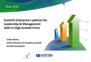 December 2010
May 2013
Scottish Enterprise’s policies for
Leadership & Management
skills in High Growth Firms
Linda Hanna
Senior Director of Company Growth
Scottish Enterprise
 