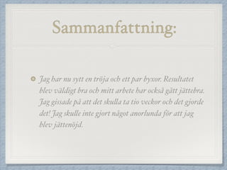 Sammanfattning:
Jag har nu sytt en tröja och ett par byxor. Resultatet
blev väldigt bra och mitt arbete har också gått jättebra.
Jag gissade på att det skulla ta tio veckor och det gjorde
det! Jag skulle inte gjort något anorlunda för att jag
blev jättenöjd.
 